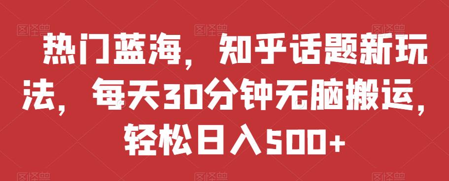 热门蓝海，知乎话题新玩法，每天30分钟无脑搬运，轻松日入500+【揭秘】-葛仙仙资源库