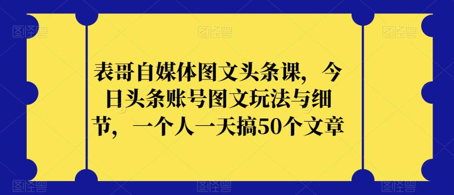 表哥自媒体图文头条课，今日头条账号图文玩法与细节，一个人一天搞50个文章-葛仙仙资源库