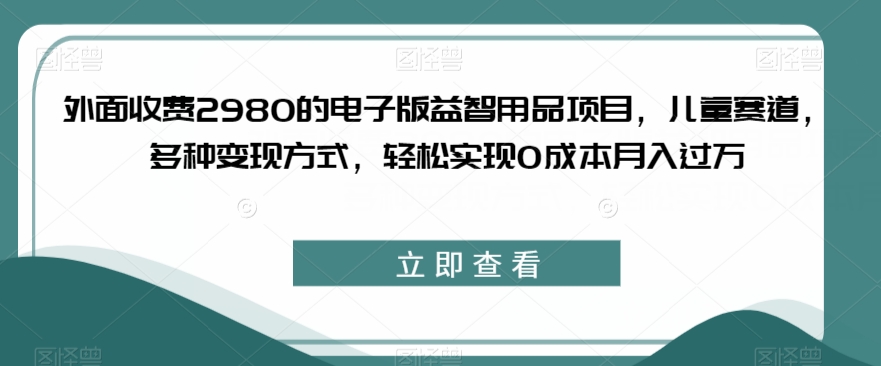 外面收费2980的电子版益智用品项目，儿童赛道，多种变现方式，轻松实现0成本月入过万【揭秘】-葛仙仙资源库