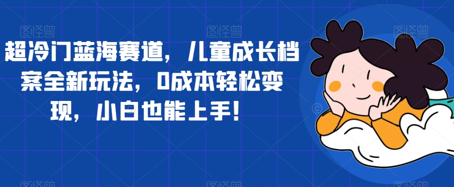 超冷门蓝海赛道，儿童成长档案全新玩法，0成本轻松变现，小白也能上手【揭秘】-葛仙仙资源库