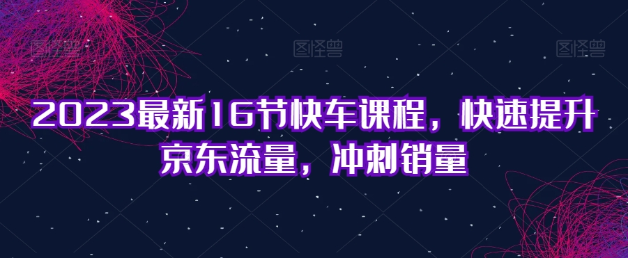 2023最新16节快车课程，快速提升京东流量，冲刺销量-葛仙仙资源库