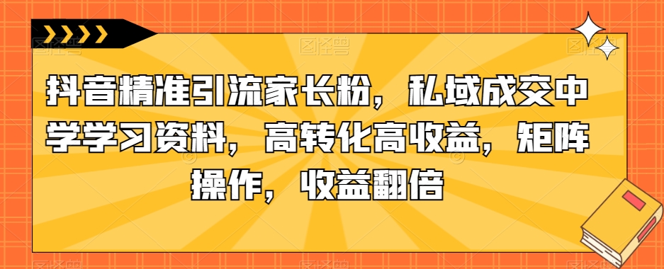 抖音精准引流家长粉，私域成交中学学习资料，高转化高收益，矩阵操作，收益翻倍【揭秘】-葛仙仙资源库