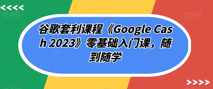 谷歌套利课程《Google Cash 2023》零基础入门课，随到随学-葛仙仙资源库