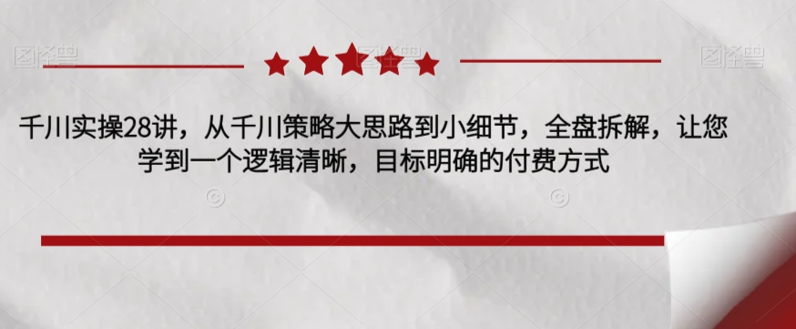 千川实操28讲，从千川策略大思路到小细节，全盘拆解，让您学到一个逻辑清晰，目标明确的付费方式-葛仙仙资源库