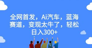 全网首发,Ai汽车,蓝海赛道,变现太牛了,轻松日入300+【揭秘】-葛仙仙资源库