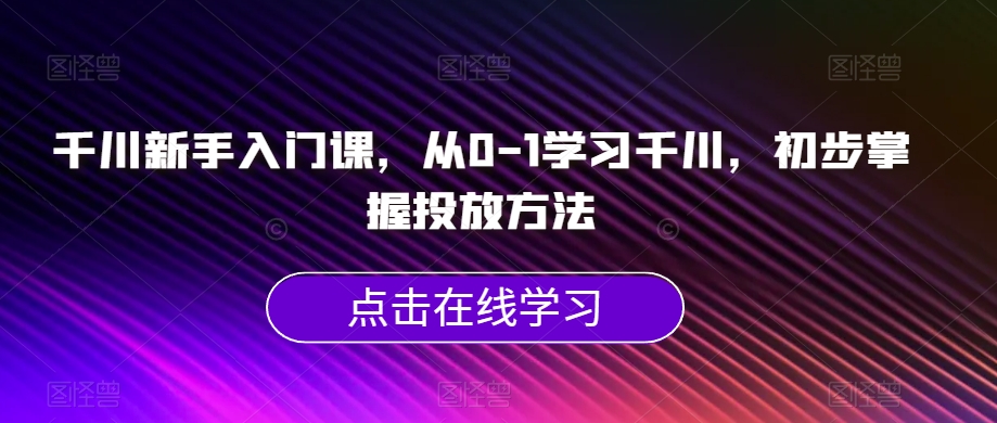 千川新手入门课，从0-1学习千川，初步掌握投放方法-葛仙仙资源库