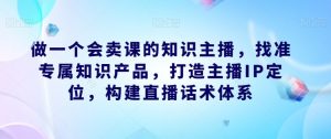 做一个会卖课的知识主播，找准专属知识产品，打造主播IP定位，构建直播话术体系-葛仙仙资源库