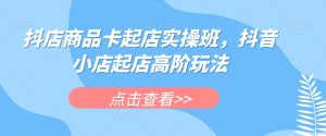 抖店商品卡起店实操班,抖音小店起店高阶玩法-葛仙仙资源库