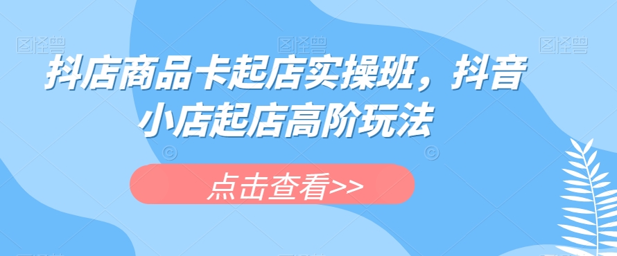 抖店商品卡起店实操班，抖音小店起店高阶玩法-葛仙仙资源库