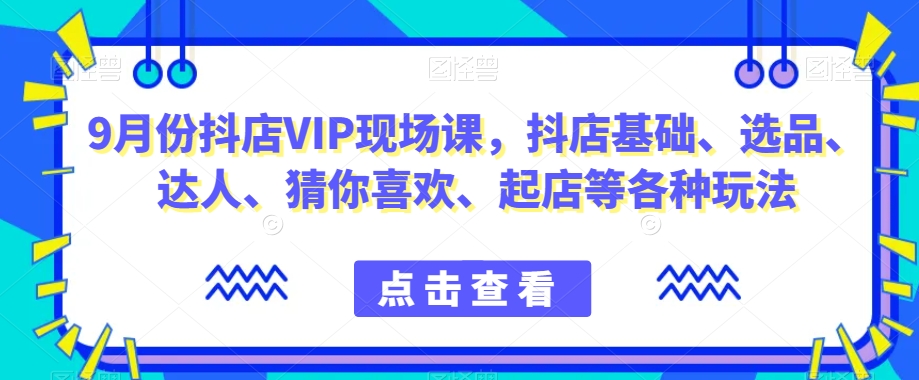 9月份抖店VIP现场课，抖音小店基础、选品、达人、猜你喜欢、起店等各种玩法-葛仙仙资源库