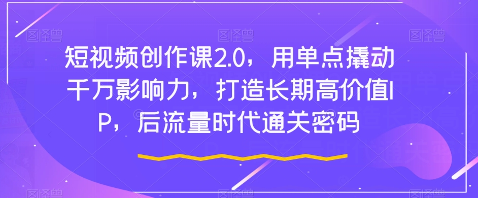 短视频创作课2.0，用单点撬动千万影响力，打造长期高价值IP，后流量时代通关密码-葛仙仙资源库