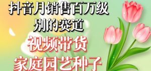 抖音月销售百万级别的赛道,视频带货家庭园艺种子,无需实拍小白可做-葛仙仙资源库