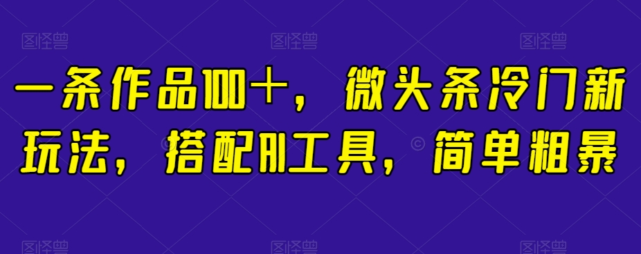 一条作品100＋，微头条冷门新玩法，搭配AI工具，简单粗暴【揭秘】-葛仙仙资源库