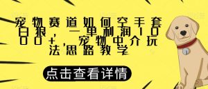 宠物赛道如何空手套白狼,一单利润1000+,宠物中介玩法思路教学【揭秘】-葛仙仙资源库