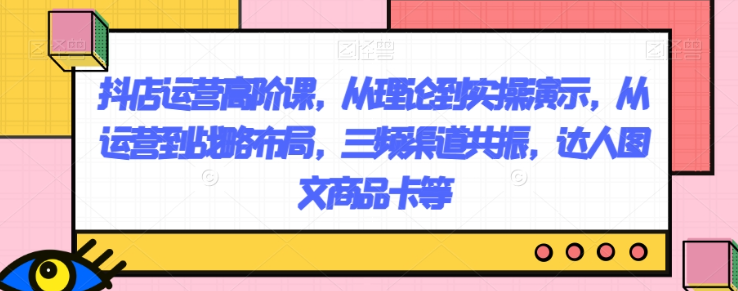 抖店运营高阶课，从理论到实操演示，从运营到战略布局，三频渠道共振，达人图文商品卡等-葛仙仙资源库