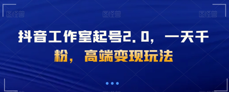 抖音工作室起号2.0，一天千粉，高端变现玩法【揭秘】-葛仙仙资源库