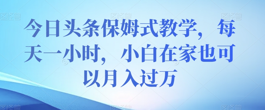 今日头条保姆式教学，每天一小时，小白在家也可以月入过万【揭秘】-葛仙仙资源库