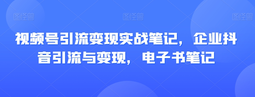 视频号引流变现实战笔记，企业抖音引流与变现，电子书笔记-葛仙仙资源库