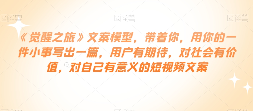 《觉醒之旅》文案模型，带着你，用你的一件小事写出一篇，用户有期待，对社会有价值，对自己有意义的短视频文案-葛仙仙资源库