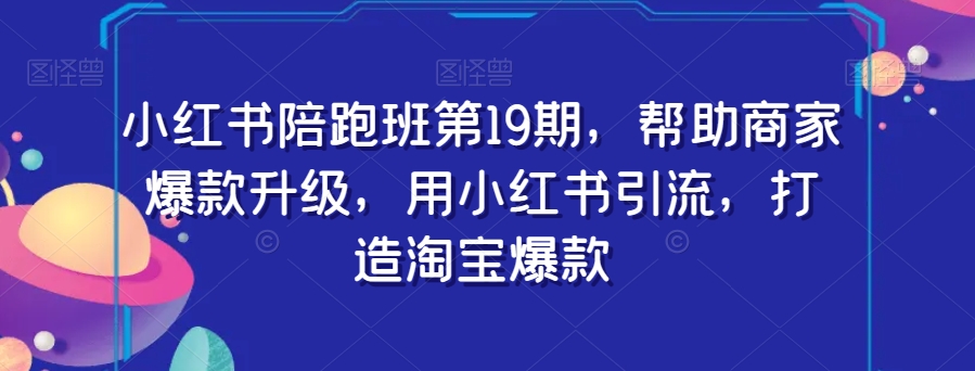 小红书陪跑班第19期，帮助商家爆款升级，用小红书引流，打造淘宝爆款-葛仙仙资源库