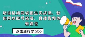 培训机构同城招生实战课，教你同城账号搭建，直播售卖体验课包-葛仙仙资源库