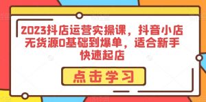 2023抖店运营实操课,抖音小店无货源0基础到爆单,适合新手快速起店-葛仙仙资源库