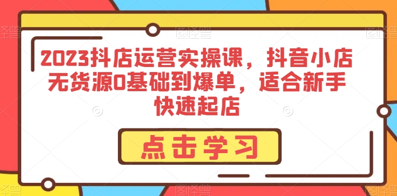2023抖店运营实操课，抖音小店无货源0基础到爆单，适合新手快速起店-葛仙仙资源库