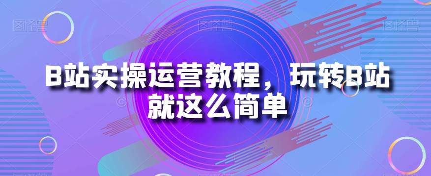 B站实操运营教程，玩转B站就这么简单-葛仙仙资源库