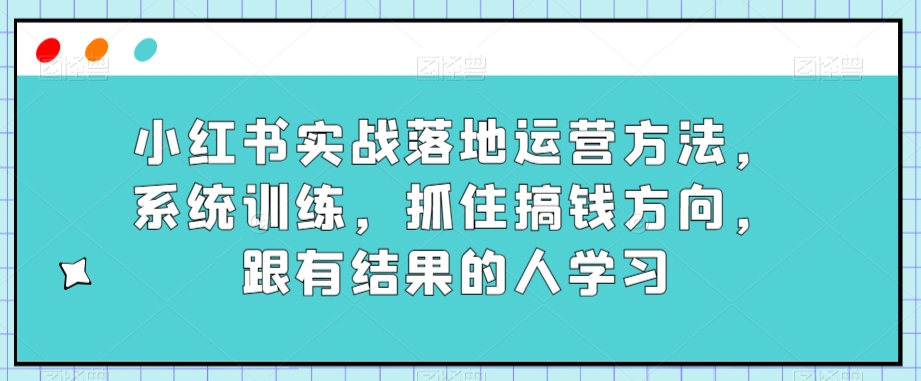 小红书实战落地运营方法，系统训练，抓住搞钱方向，跟有结果的人学习-葛仙仙资源库