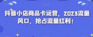 抖音小店商品卡运营,2023流量风口,抢占流量红利!-葛仙仙资源库