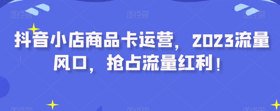 抖音小店商品卡运营，2023流量风口，抢占流量红利！-葛仙仙资源库