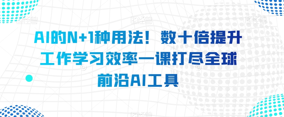 AI的N+1种用法！数十倍提升工作学习效率一课打尽全球前沿AI工具-葛仙仙资源库