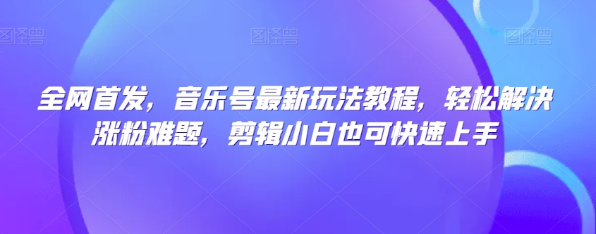 全网首发，音乐号最新玩法教程，轻松解决涨粉难题，剪辑小白也可快速上手-葛仙仙资源库