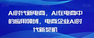 Al时代新电商,Al在电商中的应用领域,电商企业AI时代新契机-葛仙仙资源库