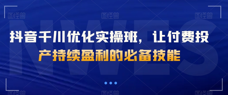 抖音千川优化实操班，让付费投产持续盈利的必备技能-葛仙仙资源库
