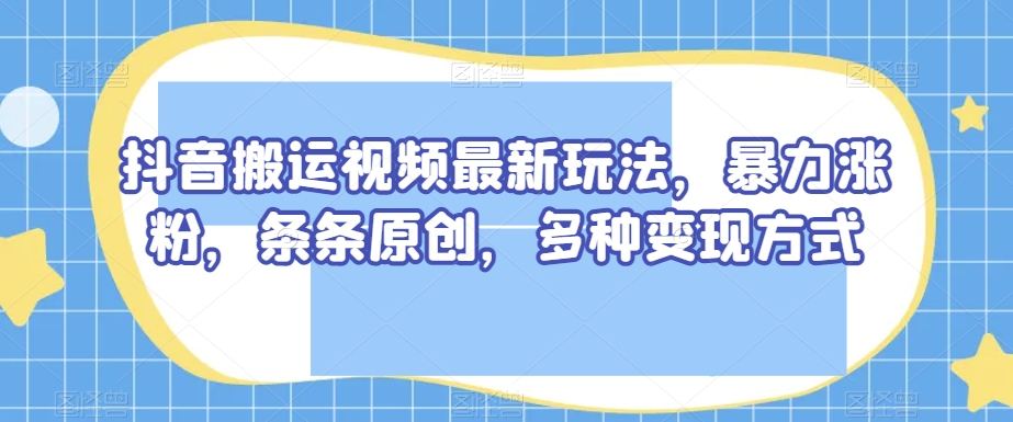 抖音搬运视频最新玩法，暴力涨粉，条条原创，多种变现方式【揭秘】-葛仙仙资源库