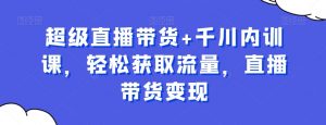 超级直播带货+千川内训课,轻松获取流量,直播带货变现-葛仙仙资源库