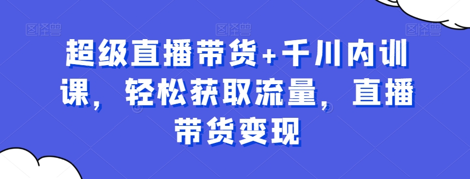 超级直播带货+千川内训课，轻松获取流量，直播带货变现-葛仙仙资源库