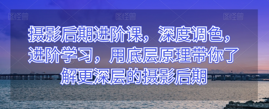 摄影后期进阶课，深度调色，进阶学习，用底层原理带你了解更深层的摄影后期-葛仙仙资源库