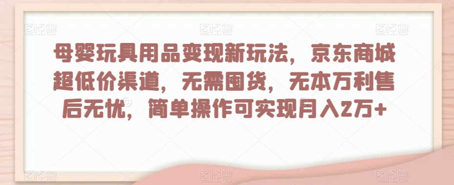 母婴玩具用品变现新玩法，京东商城超低价渠道，简单操作可实现月入2万+【揭秘】-葛仙仙资源库