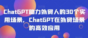 ChatGPT助力外贸人的30个实用场景,ChatGPT在外贸场景的高效应用-葛仙仙资源库