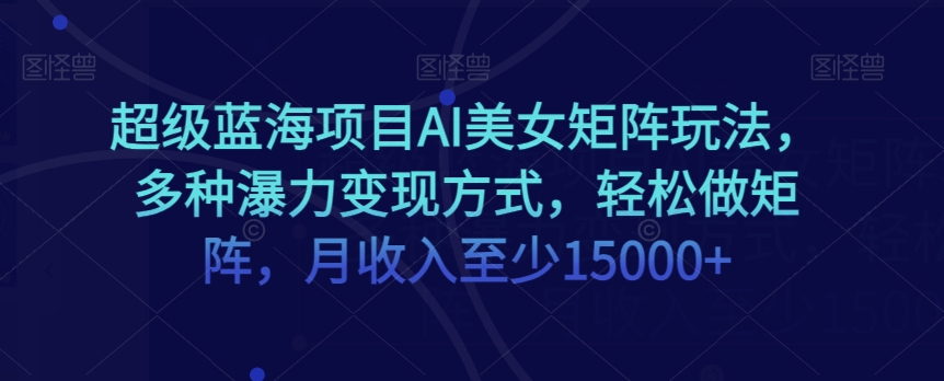超级蓝海项目AI美女矩阵玩法，多种瀑力变现方式，轻松做矩阵，月收入至少15000+【揭秘】-葛仙仙资源库