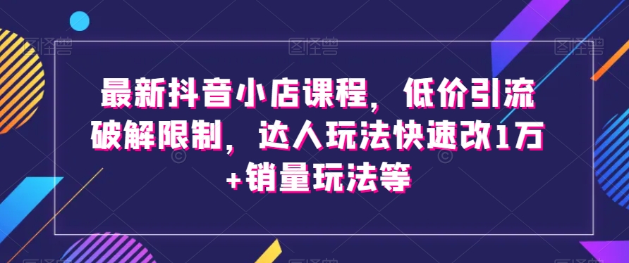 最新抖音小店课程，低价引流破解限制，达人玩法快速改1万+销量玩法等-葛仙仙资源库