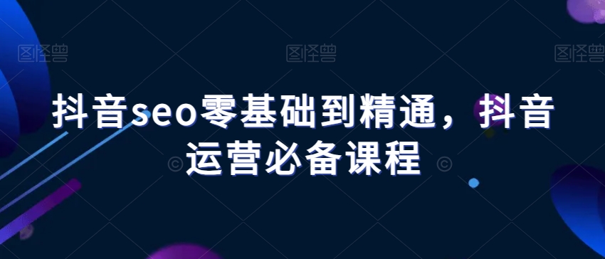 抖音seo零基础到精通，抖音运营必备课程-葛仙仙资源库