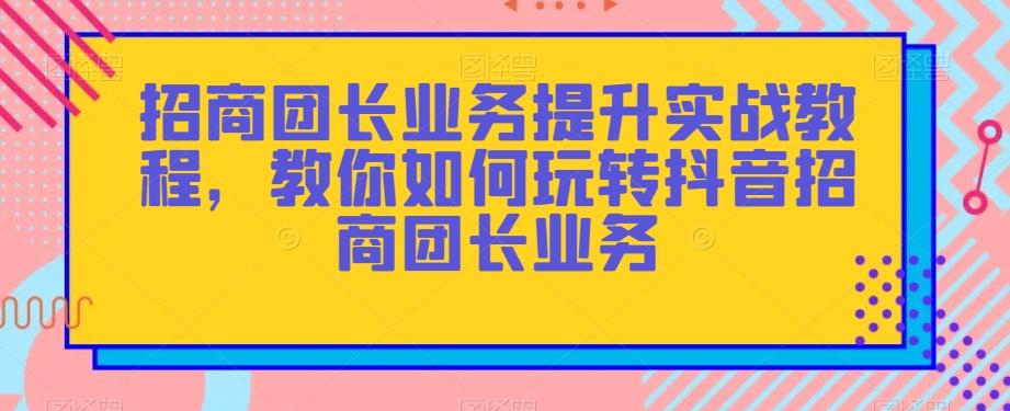 招商团长业务提升实战教程，教你如何玩转抖音招商团长业务-葛仙仙资源库