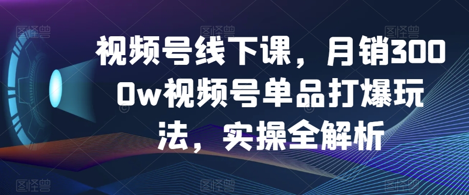 视频号线下课，月销3000w视频号单品打爆玩法，实操全解析-葛仙仙资源库