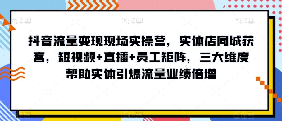 抖音流量变现现场实操营，实体店同城获客，短视频+直播+员工矩阵，三大维度帮助实体引爆流量业绩倍增-葛仙仙资源库