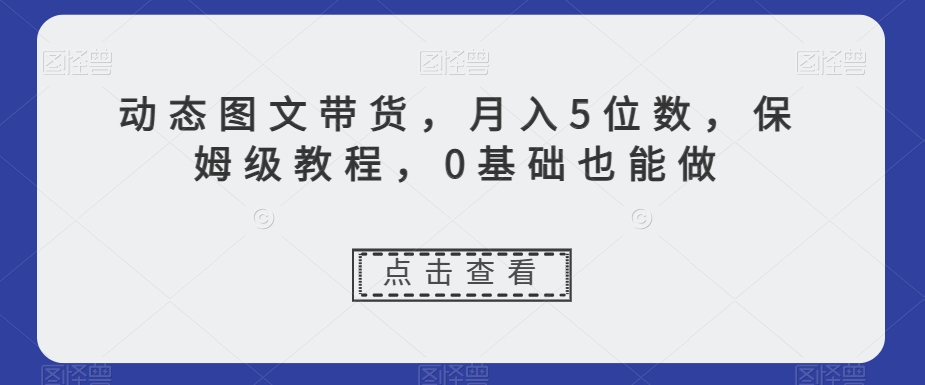 动态图文带货，月入5位数，保姆级教程，0基础也能做【揭秘】-葛仙仙资源库