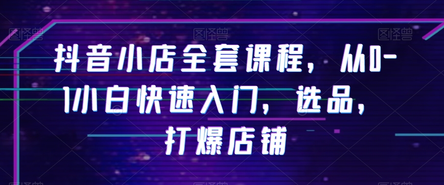抖音小店全套课程，从0-1小白快速入门，选品，打爆店铺-葛仙仙资源库