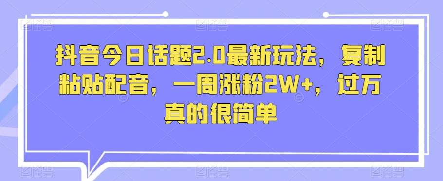 抖音今日话题2.0最新玩法，复制粘贴配音，一周涨粉2W+，过万真的很简单-葛仙仙资源库